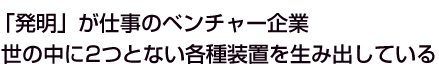 「発明」が仕事のベンチャー企業 世の中に2つとない各種装置を生み出している 
